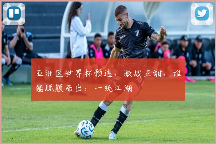 亚洲区世界杯预选，激战正酣，谁能脱颖而出，一统江湖