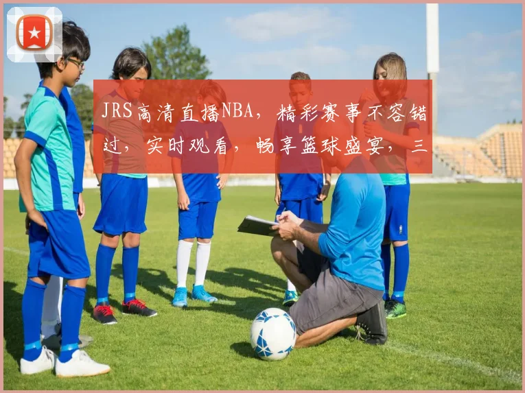 JRS高清直播NBA，精彩赛事不容错过，实时观看，畅享篮球盛宴，三重福利等你来