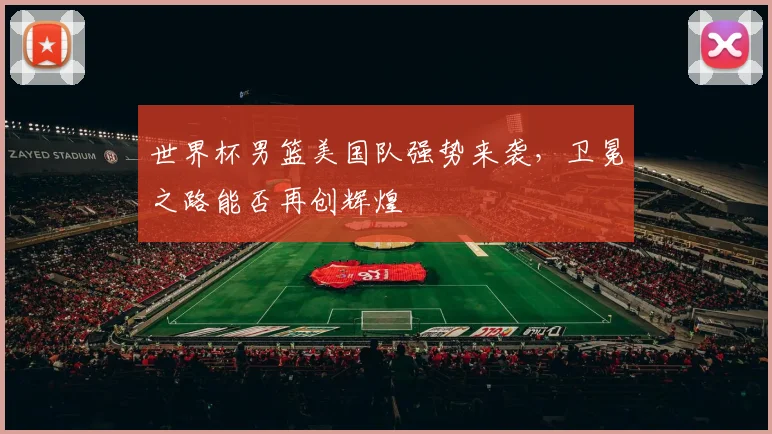 世界杯男篮美国队强势来袭，卫冕之路能否再创辉煌