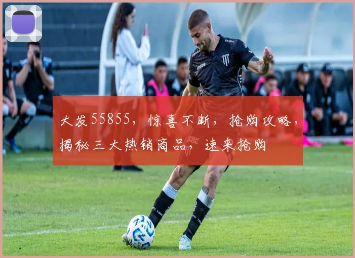 大发55855，惊喜不断，抢购攻略，揭秘三大热销商品，速来抢购