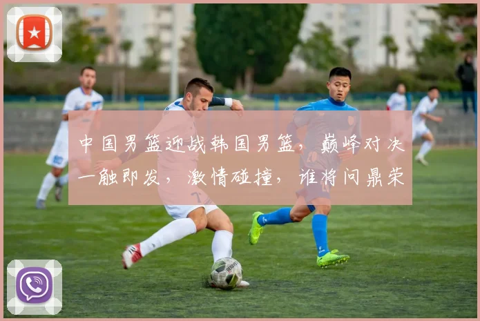 中国男篮迎战韩国男篮，巅峰对决一触即发，激情碰撞，谁将问鼎荣耀