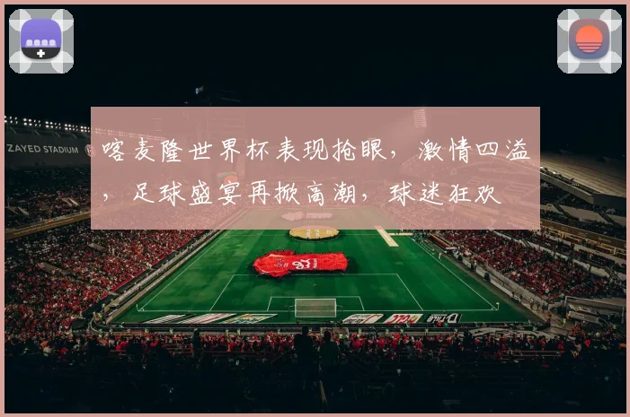 喀麦隆世界杯表现抢眼，激情四溢，足球盛宴再掀高潮，球迷狂欢