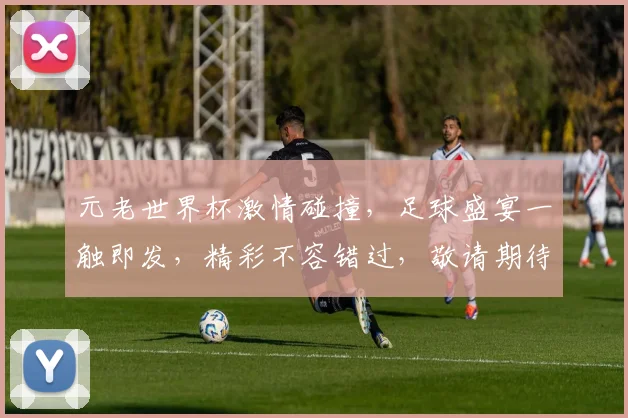 元老世界杯激情碰撞，足球盛宴一触即发，精彩不容错过，敬请期待
